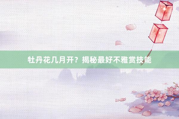 牡丹花几月开？揭秘最好不雅赏技能