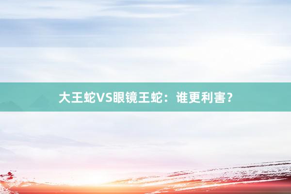 大王蛇VS眼镜王蛇：谁更利害？